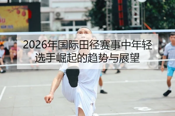 2026年国际田径赛事中年轻选手崛起的趋势与展望