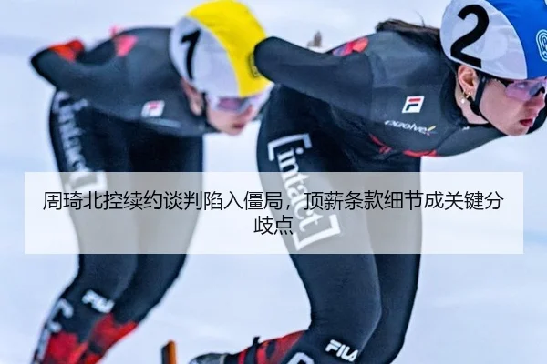 周琦北控续约谈判陷入僵局，顶薪条款细节成关键分歧点