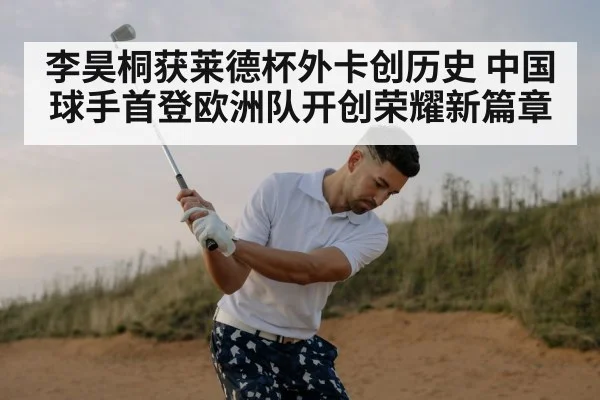 李昊桐获莱德杯外卡创历史 中国球手首登欧洲队开创荣耀新篇章