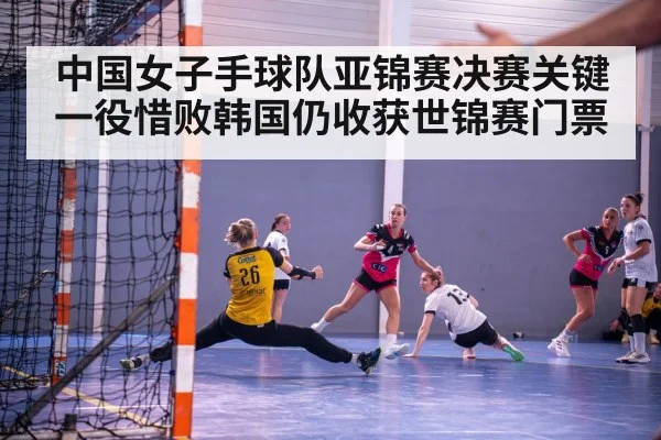 中国女子手球队亚锦赛决赛关键一役惜败韩国仍收获世锦赛门票