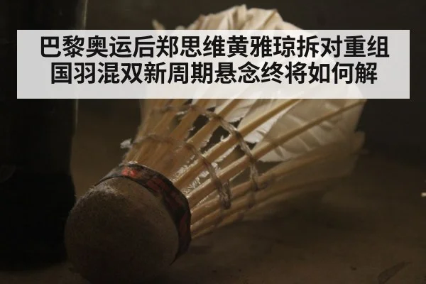 巴黎奥运后郑思维黄雅琼拆对重组国羽混双新周期悬念终将如何解